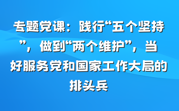 专题党课：践行“五个坚持”，做到“两个维护”，当好服务党和国家工作大局的排头兵