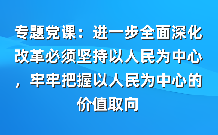 专题党课：进一步全面深化改革必须坚持以人民为中心，牢牢把握以人民为中心的价值取向