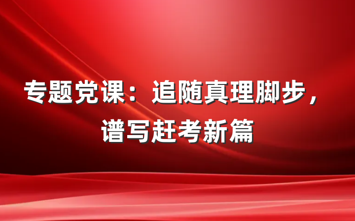 专题党课：追随真理脚步，谱写赶考新篇