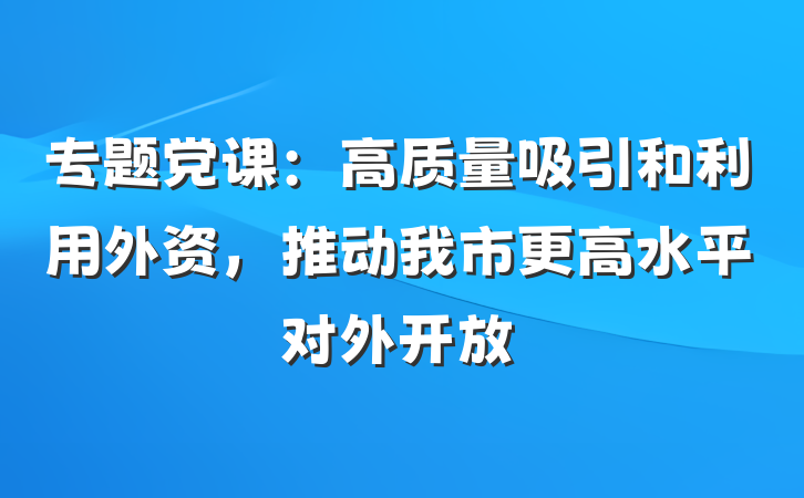 专题党课：高质量吸引和利用外资，推动我市更高水平对外开放