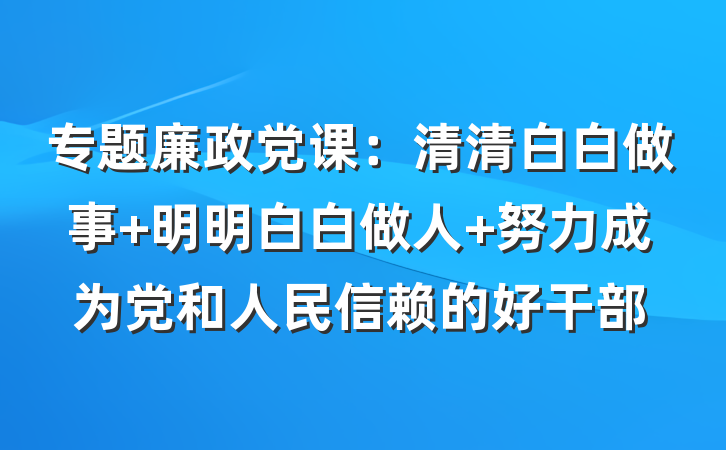 专题廉政党课：清清白白做事 明明白白做人 努力成为党和人民信赖的好干部