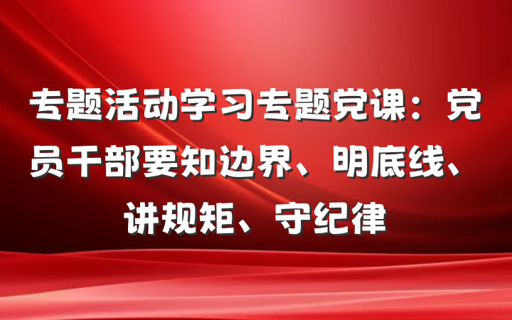 专题活动学习专题党课：党员干部要知边界、明底线、讲规矩、守纪律