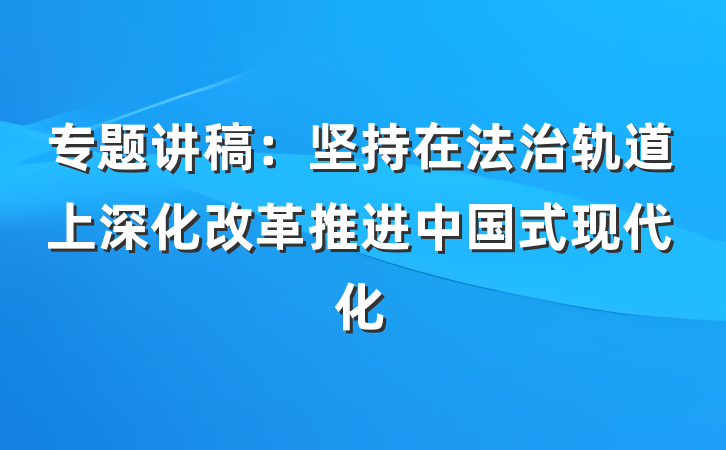 专题讲稿：坚持在法治轨道上深化改革推进中国式现代化