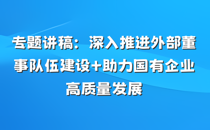 专题讲稿:深入推进外部董事队伍建设 助力国有企业高质量发展
