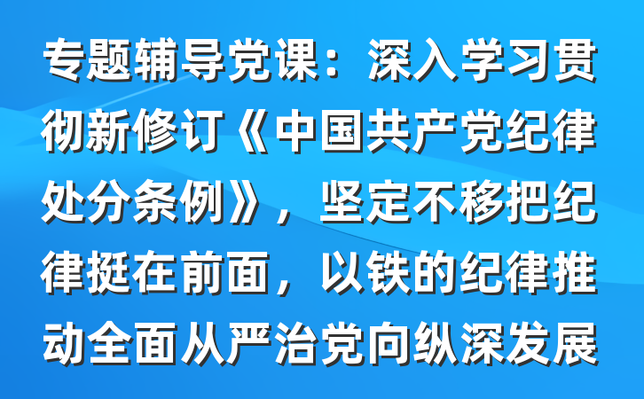 专题辅导党课：深入学习贯彻新修订《中国共产党纪律处分条例》，坚定不移把纪律挺在前面，以铁的纪律推动全面从严治党向纵深发展