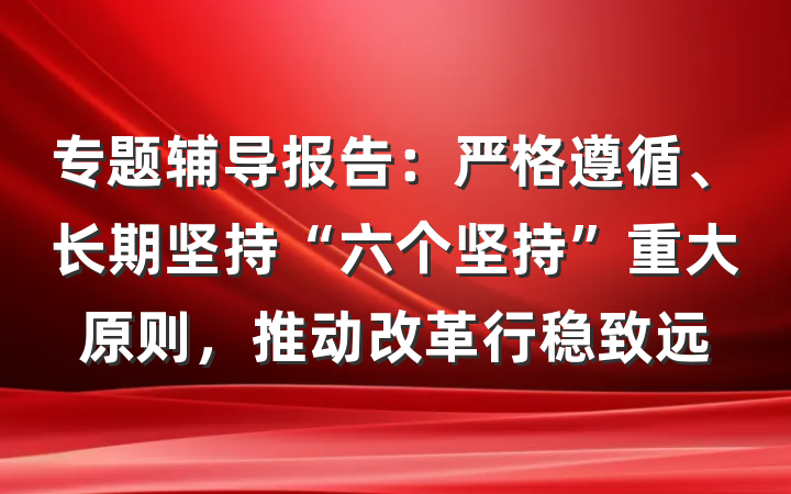 专题辅导报告：严格遵循、长期坚持“六个坚持”重大原则，推动改革行稳致远