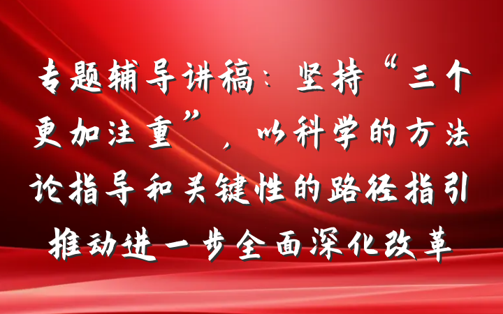 专题辅导讲稿：坚持“三个更加注重”，以科学的方法论指导和关键性的路径指引推动进一步全面深化改革