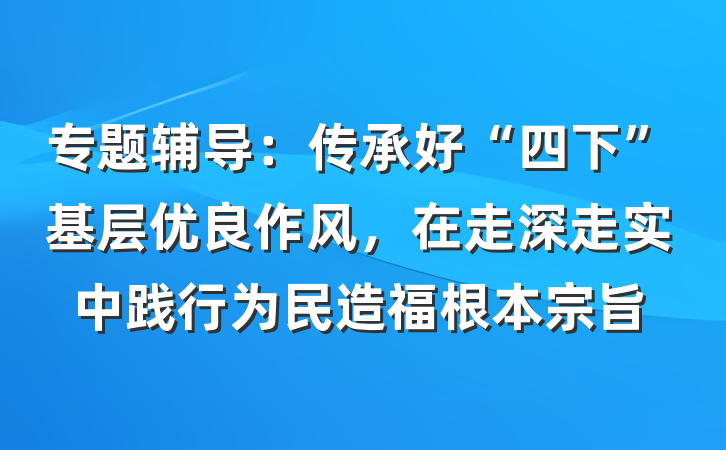 专题辅导：传承好“四下”基层优良作风，在走深走实中践行为民造福根本宗旨
