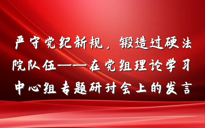 严守党纪新规，锻造过硬法院队伍——在党组理论学习中心组专题研讨会上的发言