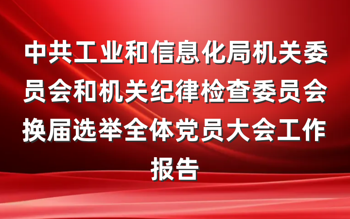 中共工业和信息化局机关委员会和机关纪律检查委员会换届选举全体党员大会工作报告