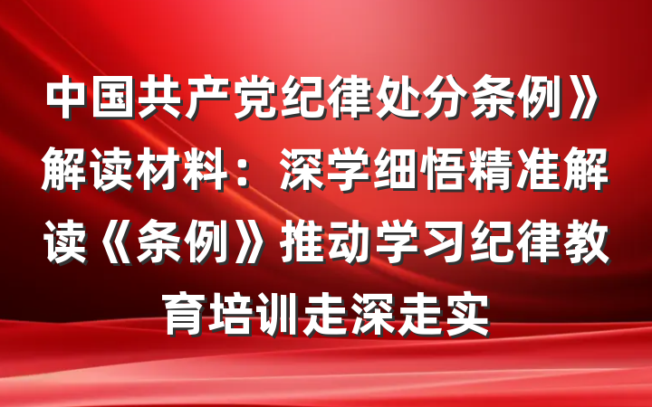 中国共产党纪律处分条例》解读材料：深学细悟精准解读《条例》推动学习纪律教育培训走深走实