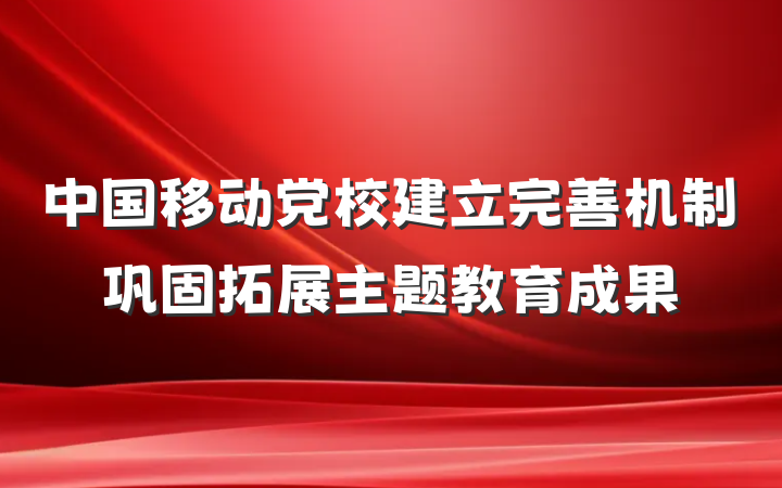 中国移动党校建立完善机制巩固拓展主题教育成果