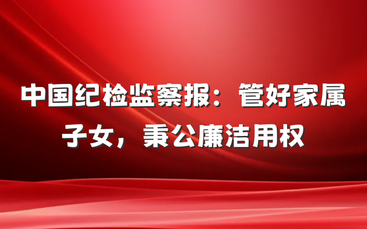 中国纪检监察报：管好家属子女，秉公廉洁用权