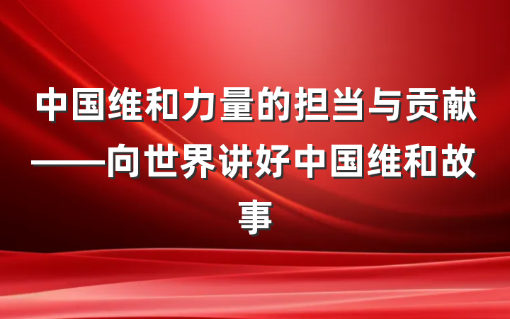 中国维和力量的担当与贡献——向世界讲好中国维和故事