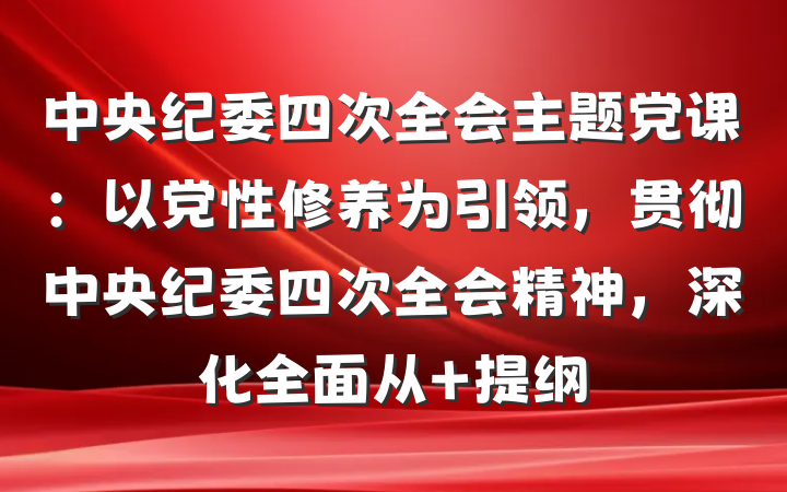 中央纪委四次全会主题党课：以党性修养为引领，贯彻中央纪委四次全会精神，深化全面从 提纲