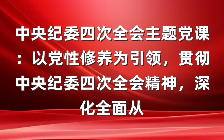 中央纪委四次全会主题党课：以党性修养为引领，贯彻中央纪委四次全会精神，深化全面从