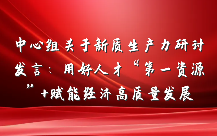 中心组关于新质生产力研讨发言：用好人才“第一资源” 赋能经济高质量发展