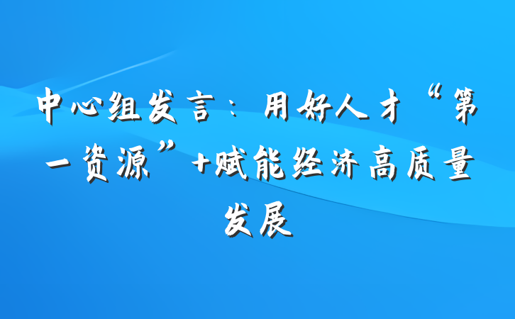 中心组发言：用好人才“第一资源” 赋能经济高质量发展