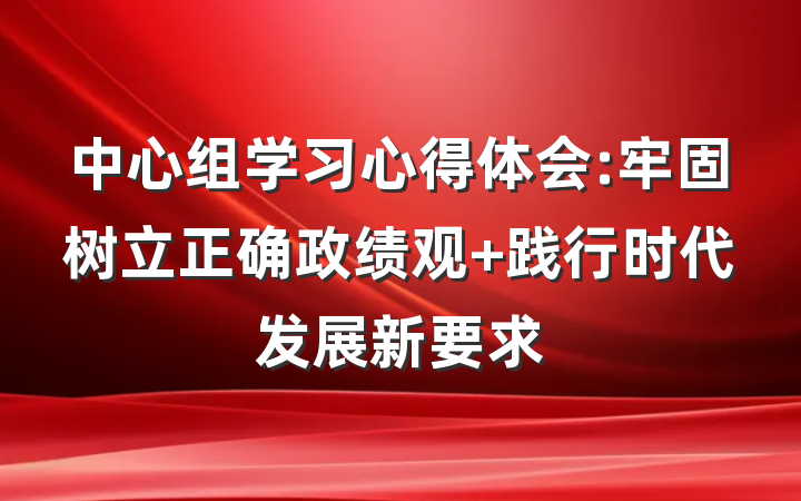 中心组学习心得体会:牢固树立正确政绩观 践行时代发展新要求