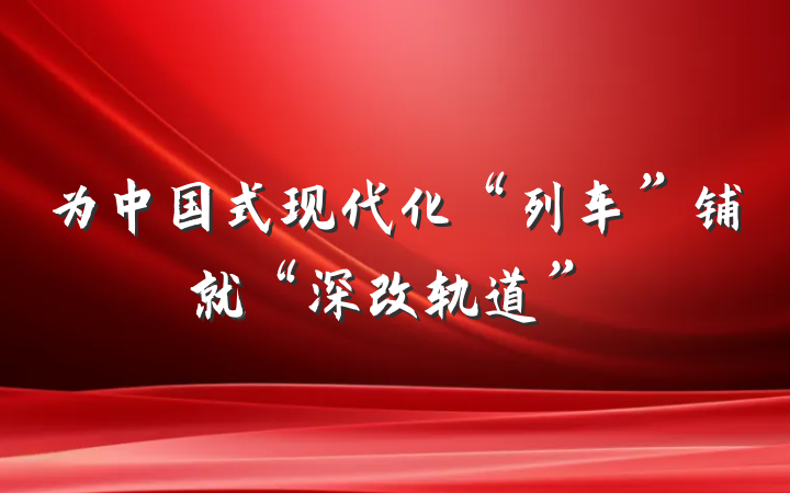 为中国式现代化“列车”铺就“深改轨道”