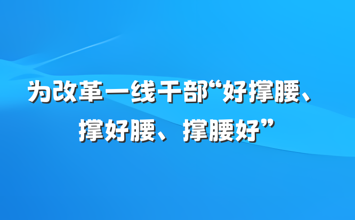为改革一线干部“好撑腰、撑好腰、撑腰好”