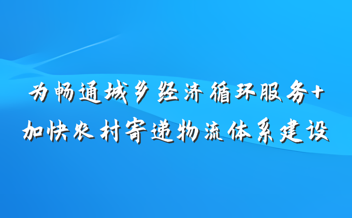 为畅通城乡经济循环服务 加快农村寄递物流体系建设