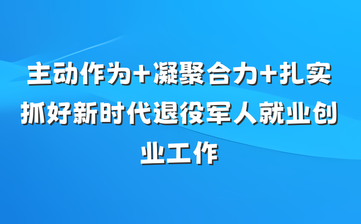 主动作为 凝聚合力 扎实抓好新时代退役军人就业创业工作