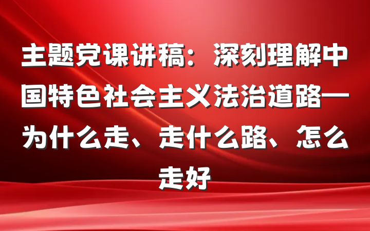 主题党课讲稿：深刻理解中国特色社会主义法治道路—为什么走、走什么路、怎么走好