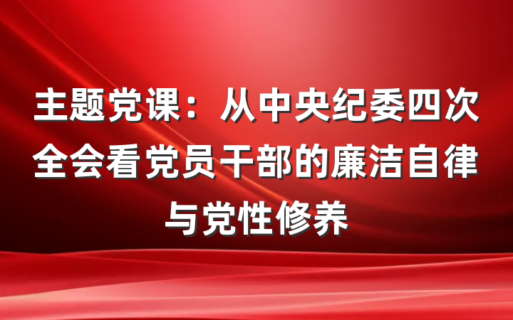 主题党课：从中央纪委四次全会看党员干部的廉洁自律与党性修养
