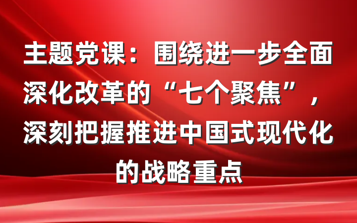主题党课：围绕进一步全面深化改革的“七个聚焦”，深刻把握推进中国式现代化的战略重点