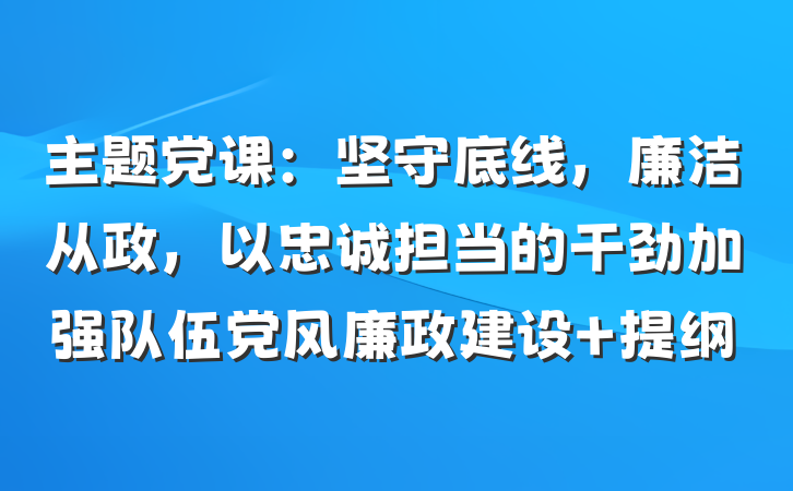 主题党课：坚守底线，廉洁从政，以忠诚担当的干劲加强队伍党风廉政建设 提纲