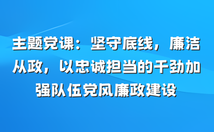 主题党课：坚守底线，廉洁从政，以忠诚担当的干劲加强队伍党风廉政建设