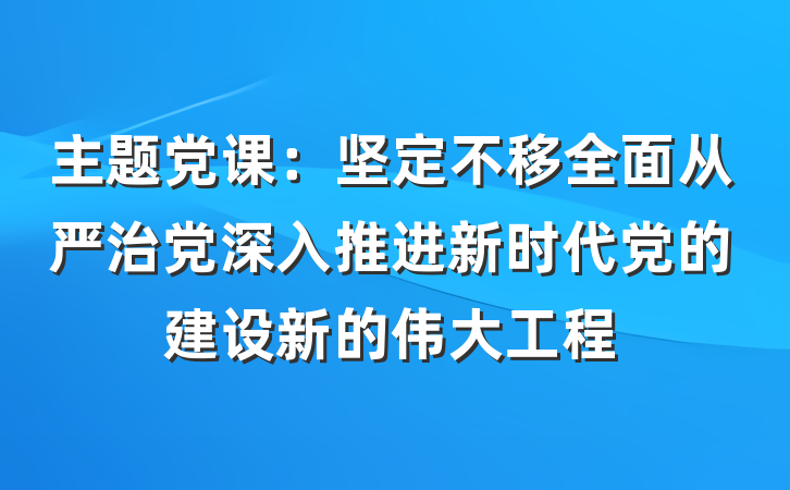 主题党课：坚定不移全面从严治党深入推进新时代党的建设新的伟大工程