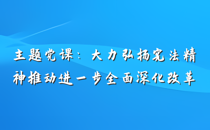 主题党课：大力弘扬宪法精神推动进一步全面深化改革