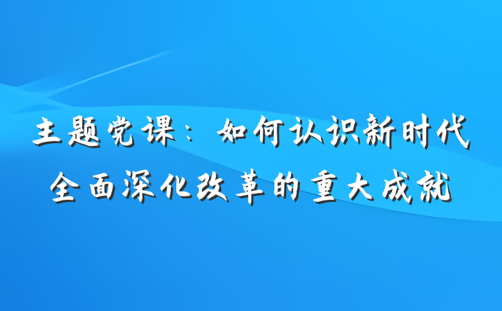 主题党课：如何认识新时代全面深化改革的重大成就