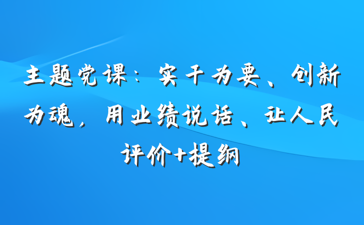 主题党课：实干为要、创新为魂，用业绩说话、让人民评价 提纲