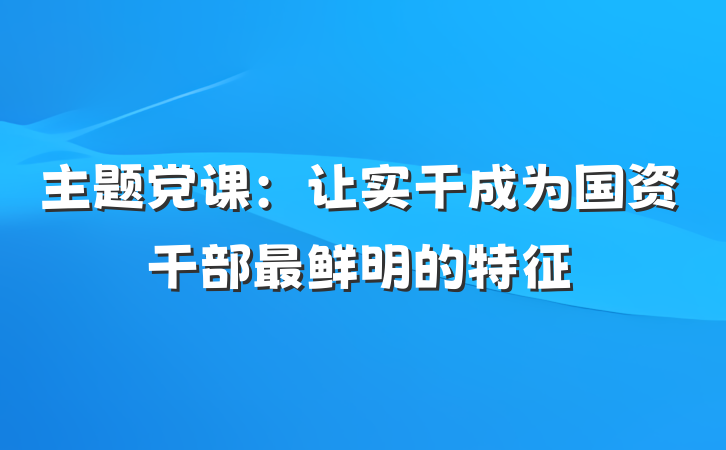 主题党课：让实干成为国资干部最鲜明的特征