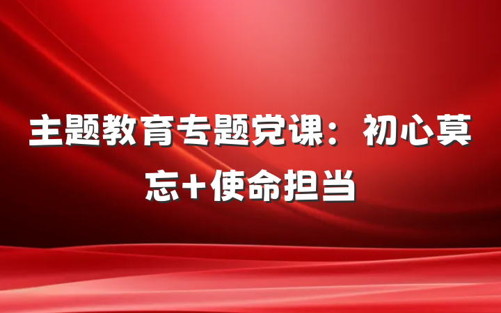 主题教育专题党课：初心莫忘 使命担当