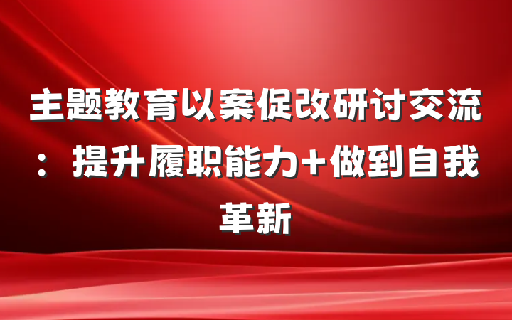 主题教育以案促改研讨交流：提升履职能力 做到自我革新