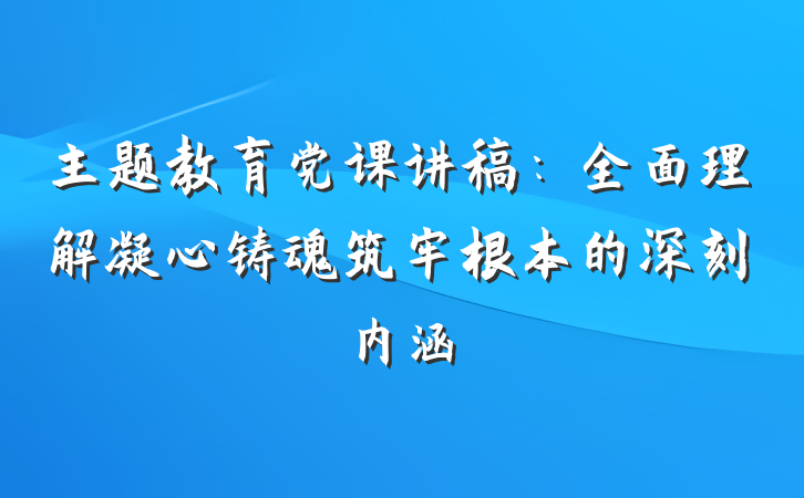 主题教育党课讲稿：全面理解凝心铸魂筑牢根本的深刻内涵