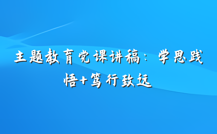 主题教育党课讲稿:学思践悟 笃行致远