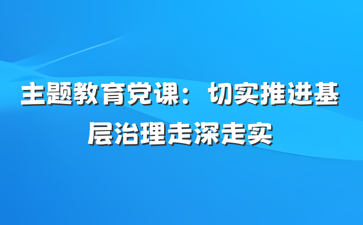 主题教育党课：切实推进基层治理走深走实