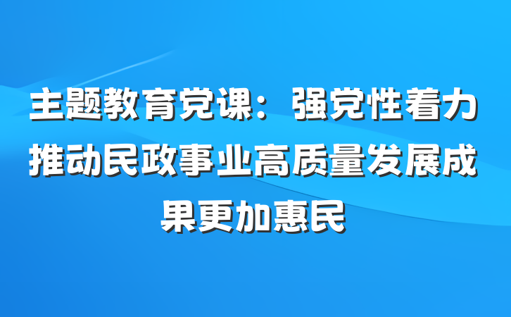 主题教育党课：强党性着力推动民政事业高质量发展成果更加惠民