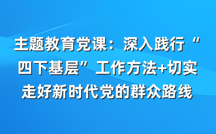 主题教育党课：深入践行“四下基层”工作方法 切实走好新时代党的群众路线