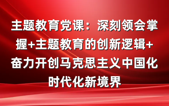 主题教育党课：深刻领会掌握 主题教育的创新逻辑 奋力开创马克思主义中国化时代化新境界