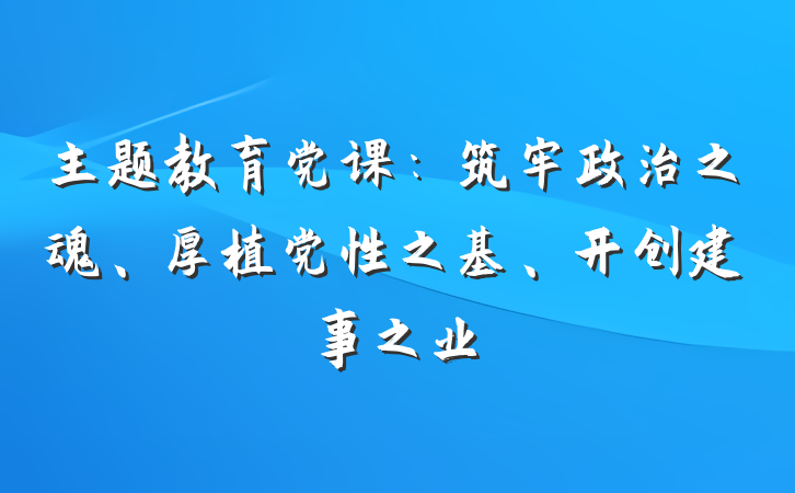 主题教育党课：筑牢政治之魂、厚植党性之基、开创建事之业