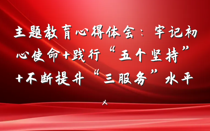 主题教育心得体会：牢记初心使命 践行“五个坚持” 不断提升“三服务”水平x