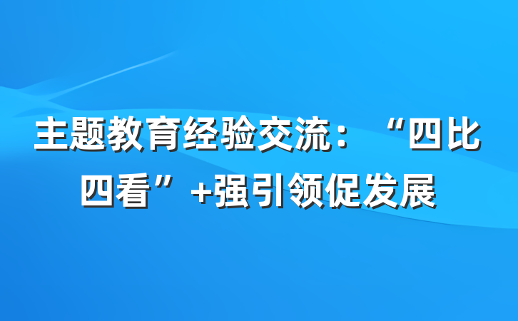 主题教育经验交流：“四比四看” 强引领促发展