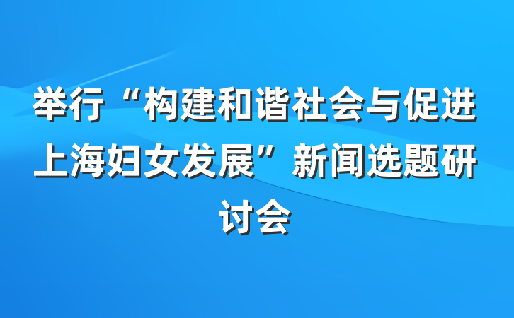 举行“构建和谐社会与促进上海妇女发展”新闻选题研讨会