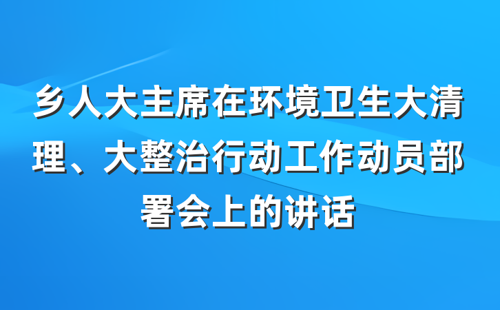 乡人大主席在环境卫生大清理、大整治行动工作动员部署会上的讲话